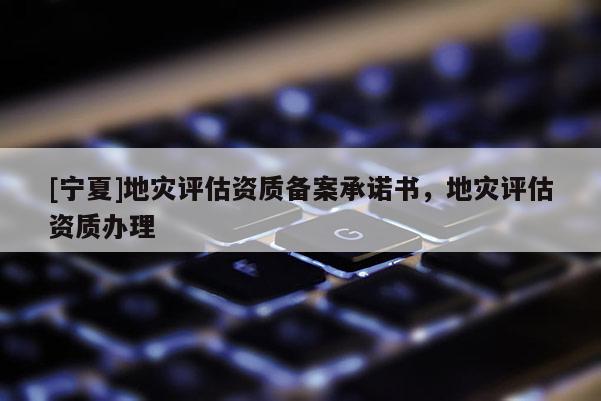 [寧夏]地災(zāi)評估資質(zhì)備案承諾書，地災(zāi)評估資質(zhì)辦理
