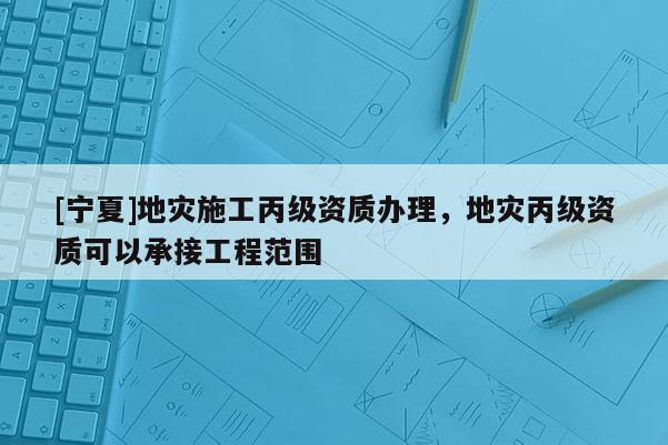 [寧夏]地災(zāi)施工丙級(jí)資質(zhì)辦理，地災(zāi)丙級(jí)資質(zhì)可以承接工程范圍