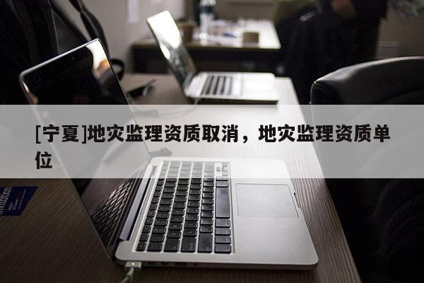 [寧夏]地災(zāi)監(jiān)理資質(zhì)取消，地災(zāi)監(jiān)理資質(zhì)單位
