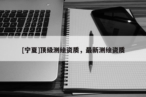 [寧夏]頂級測繪資質(zhì)，最新測繪資質(zhì)