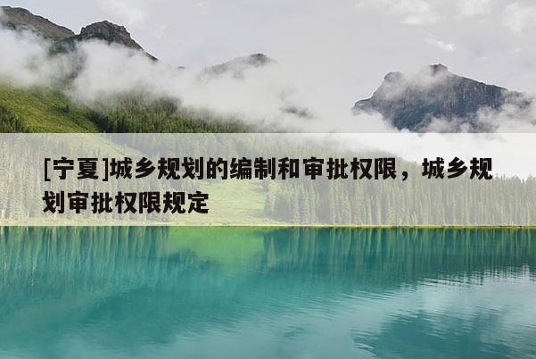 [寧夏]城鄉(xiāng)規(guī)劃的編制和審批權(quán)限，城鄉(xiāng)規(guī)劃審批權(quán)限規(guī)定