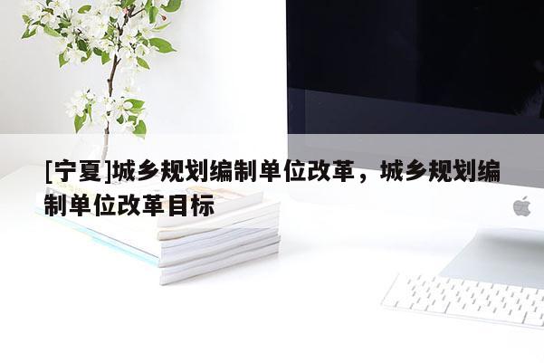 [寧夏]城鄉(xiāng)規(guī)劃編制單位改革，城鄉(xiāng)規(guī)劃編制單位改革目標(biāo)