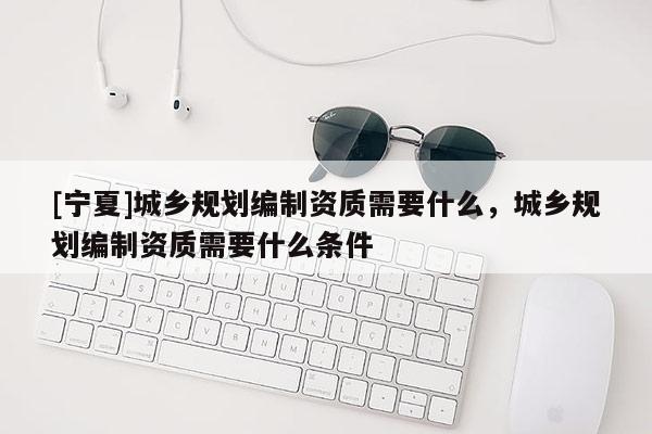 [寧夏]城鄉(xiāng)規(guī)劃編制資質(zhì)需要什么，城鄉(xiāng)規(guī)劃編制資質(zhì)需要什么條件