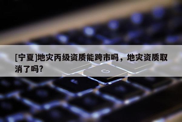 [寧夏]地災(zāi)丙級資質(zhì)能跨市嗎，地災(zāi)資質(zhì)取消了嗎?
