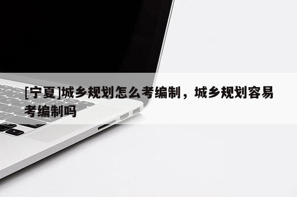 [寧夏]城鄉(xiāng)規(guī)劃怎么考編制，城鄉(xiāng)規(guī)劃容易考編制嗎