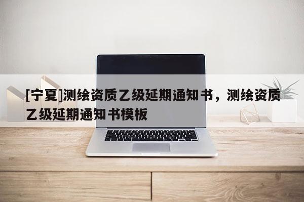 [寧夏]測繪資質(zhì)乙級延期通知書，測繪資質(zhì)乙級延期通知書模板