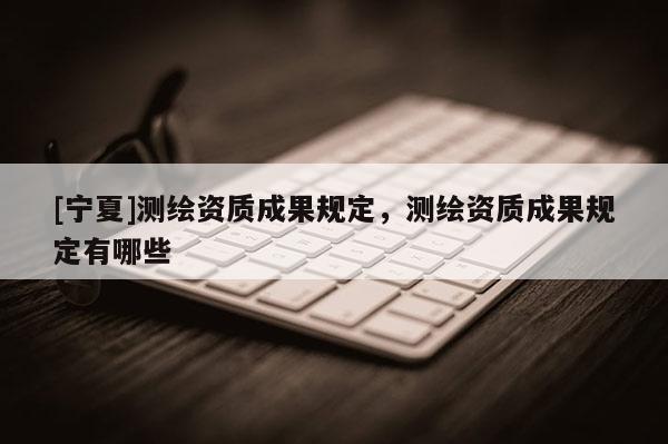 [寧夏]測(cè)繪資質(zhì)成果規(guī)定，測(cè)繪資質(zhì)成果規(guī)定有哪些