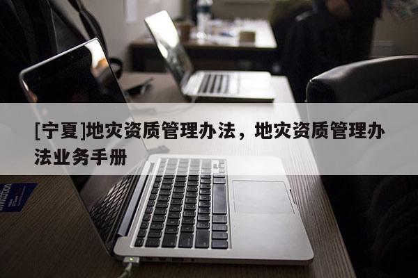 [寧夏]地災(zāi)資質(zhì)管理辦法，地災(zāi)資質(zhì)管理辦法業(yè)務(wù)手冊(cè)