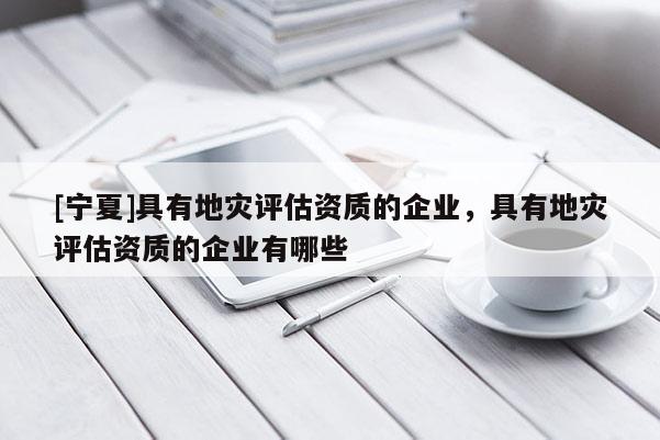 [寧夏]具有地災(zāi)評估資質(zhì)的企業(yè)，具有地災(zāi)評估資質(zhì)的企業(yè)有哪些