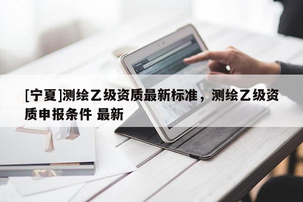 [寧夏]測繪乙級資質(zhì)最新標(biāo)準(zhǔn)，測繪乙級資質(zhì)申報(bào)條件 最新