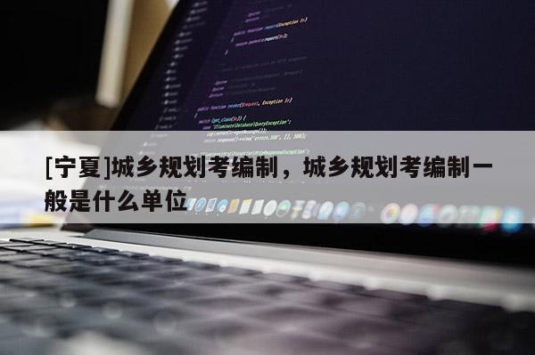 [寧夏]城鄉(xiāng)規(guī)劃考編制，城鄉(xiāng)規(guī)劃考編制一般是什么單位