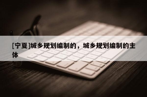 [寧夏]城鄉(xiāng)規(guī)劃編制的，城鄉(xiāng)規(guī)劃編制的主體