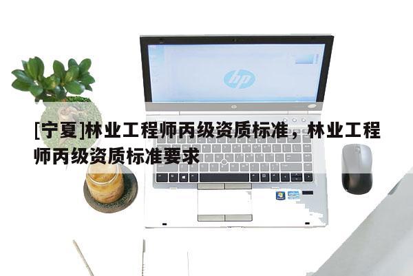 [寧夏]林業(yè)工程師丙級資質標準，林業(yè)工程師丙級資質標準要求