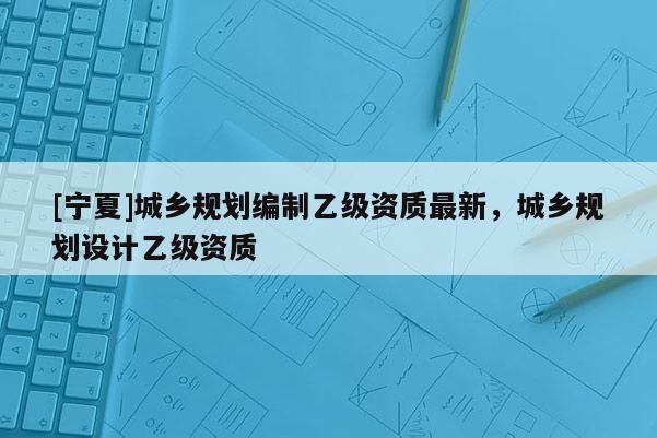 [寧夏]城鄉(xiāng)規(guī)劃編制乙級(jí)資質(zhì)最新，城鄉(xiāng)規(guī)劃設(shè)計(jì)乙級(jí)資質(zhì)