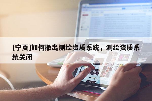 [寧夏]如何撤出測(cè)繪資質(zhì)系統(tǒng)，測(cè)繪資質(zhì)系統(tǒng)關(guān)閉