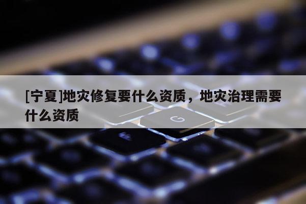 [寧夏]地災(zāi)修復(fù)要什么資質(zhì)，地災(zāi)治理需要什么資質(zhì)