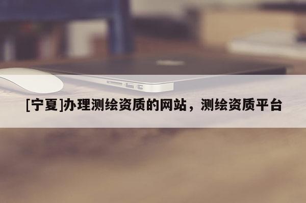 [寧夏]辦理測繪資質的網站，測繪資質平臺
