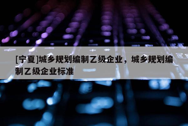 [寧夏]城鄉(xiāng)規(guī)劃編制乙級(jí)企業(yè)，城鄉(xiāng)規(guī)劃編制乙級(jí)企業(yè)標(biāo)準(zhǔn)