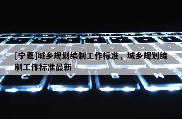 [寧夏]城鄉(xiāng)規(guī)劃編制工作標(biāo)準(zhǔn)，城鄉(xiāng)規(guī)劃編制工作標(biāo)準(zhǔn)最新