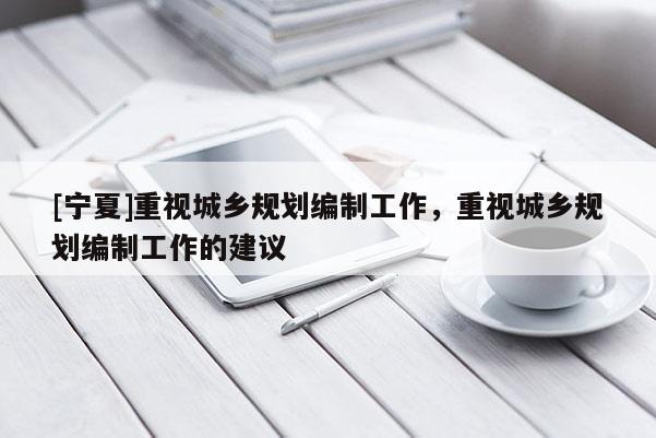 [寧夏]重視城鄉(xiāng)規(guī)劃編制工作，重視城鄉(xiāng)規(guī)劃編制工作的建議