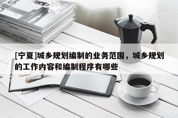 [寧夏]城鄉(xiāng)規(guī)劃編制的業(yè)務(wù)范圍，城鄉(xiāng)規(guī)劃的工作內(nèi)容和編制程序有哪些