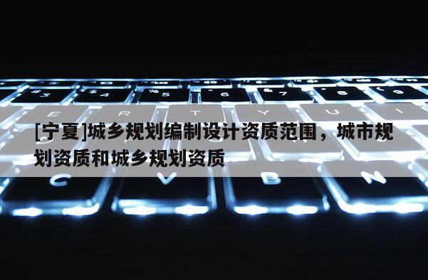 [寧夏]城鄉(xiāng)規(guī)劃編制設(shè)計(jì)資質(zhì)范圍，城市規(guī)劃資質(zhì)和城鄉(xiāng)規(guī)劃資質(zhì)