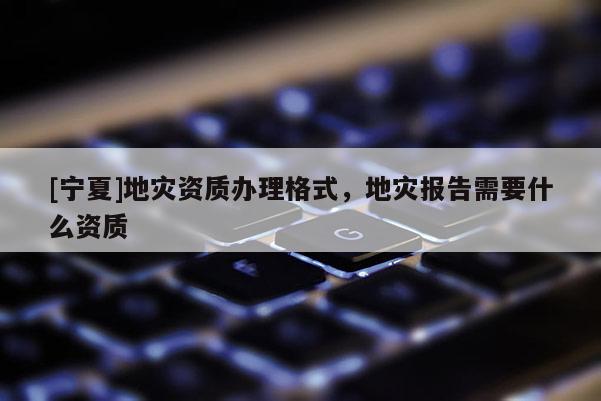 [寧夏]地災(zāi)資質(zhì)辦理格式，地災(zāi)報告需要什么資質(zhì)