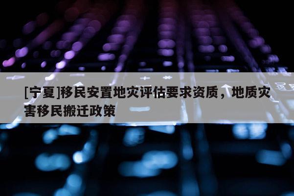 [寧夏]移民安置地災(zāi)評估要求資質(zhì)，地質(zhì)災(zāi)害移民搬遷政策