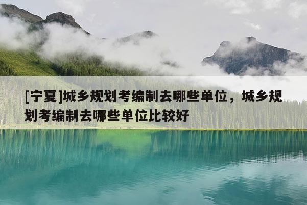[寧夏]城鄉(xiāng)規(guī)劃考編制去哪些單位，城鄉(xiāng)規(guī)劃考編制去哪些單位比較好