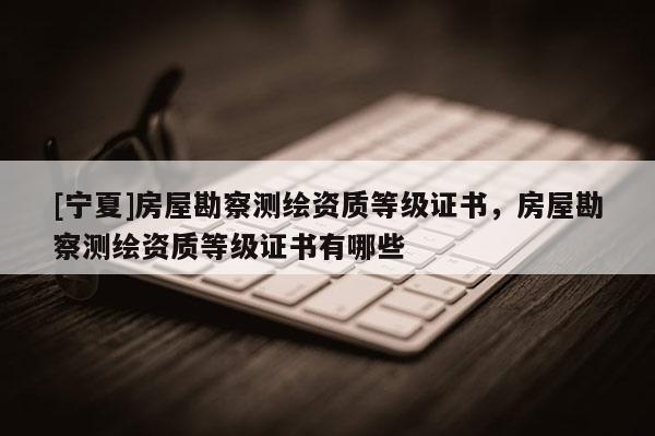 [寧夏]房屋勘察測(cè)繪資質(zhì)等級(jí)證書，房屋勘察測(cè)繪資質(zhì)等級(jí)證書有哪些