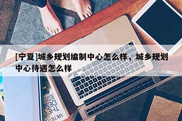 [寧夏]城鄉(xiāng)規(guī)劃編制中心怎么樣，城鄉(xiāng)規(guī)劃中心待遇怎么樣