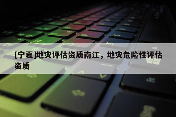 [寧夏]地災(zāi)評估資質(zhì)南江，地災(zāi)危險性評估資質(zhì)