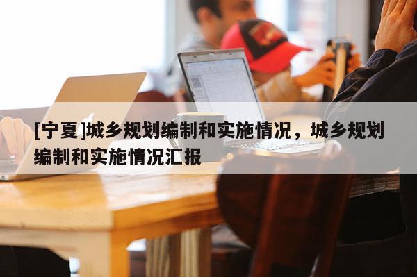 [寧夏]城鄉(xiāng)規(guī)劃編制和實(shí)施情況，城鄉(xiāng)規(guī)劃編制和實(shí)施情況匯報(bào)