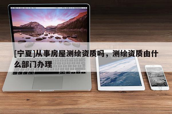 [寧夏]從事房屋測繪資質(zhì)嗎，測繪資質(zhì)由什么部門辦理