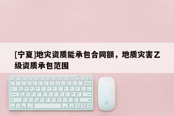 [寧夏]地災(zāi)資質(zhì)能承包合同額，地質(zhì)災(zāi)害乙級(jí)資質(zhì)承包范圍