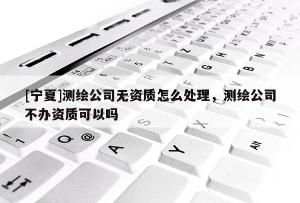 [寧夏]測繪公司無資質(zhì)怎么處理，測繪公司不辦資質(zhì)可以嗎