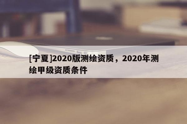 [寧夏]2020版測繪資質(zhì)，2020年測繪甲級資質(zhì)條件