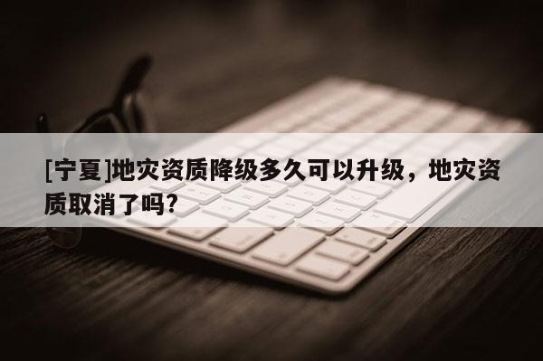 [寧夏]地災(zāi)資質(zhì)降級多久可以升級，地災(zāi)資質(zhì)取消了嗎?