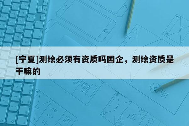 [寧夏]測繪必須有資質(zhì)嗎國企，測繪資質(zhì)是干嘛的