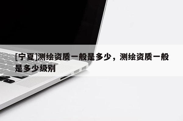[寧夏]測繪資質(zhì)一般是多少，測繪資質(zhì)一般是多少級別