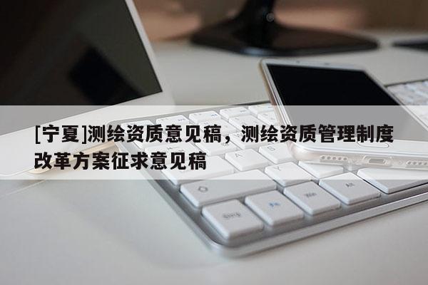 [寧夏]測(cè)繪資質(zhì)意見稿，測(cè)繪資質(zhì)管理制度改革方案征求意見稿