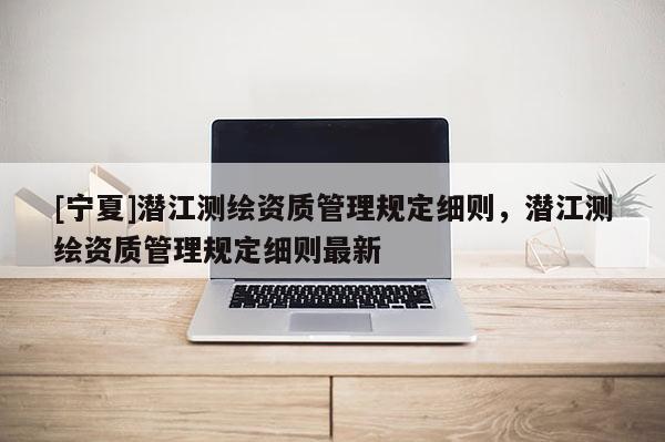 [寧夏]潛江測繪資質(zhì)管理規(guī)定細(xì)則，潛江測繪資質(zhì)管理規(guī)定細(xì)則最新