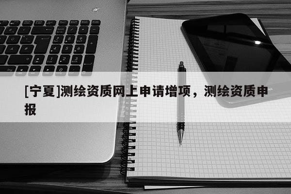 [寧夏]測繪資質網上申請增項，測繪資質申報