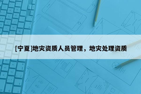 [寧夏]地災(zāi)資質(zhì)人員管理，地災(zāi)處理資質(zhì)