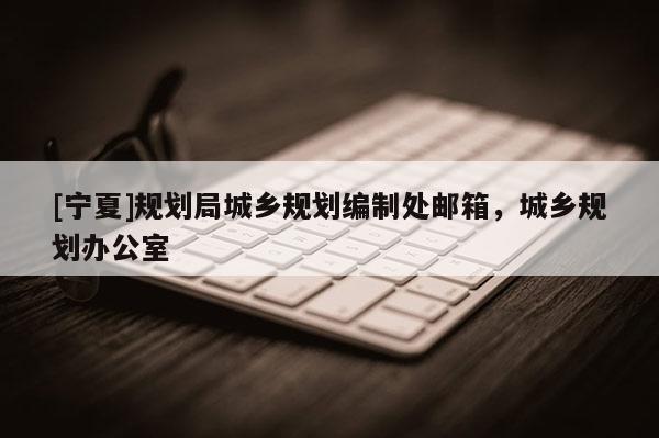 [寧夏]規(guī)劃局城鄉(xiāng)規(guī)劃編制處郵箱，城鄉(xiāng)規(guī)劃辦公室