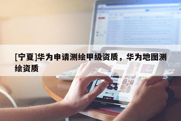 [寧夏]華為申請(qǐng)測(cè)繪甲級(jí)資質(zhì)，華為地圖測(cè)繪資質(zhì)
