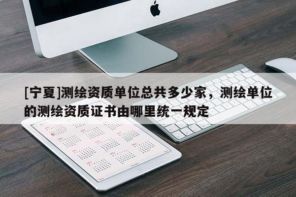 [寧夏]測(cè)繪資質(zhì)單位總共多少家，測(cè)繪單位的測(cè)繪資質(zhì)證書(shū)由哪里統(tǒng)一規(guī)定