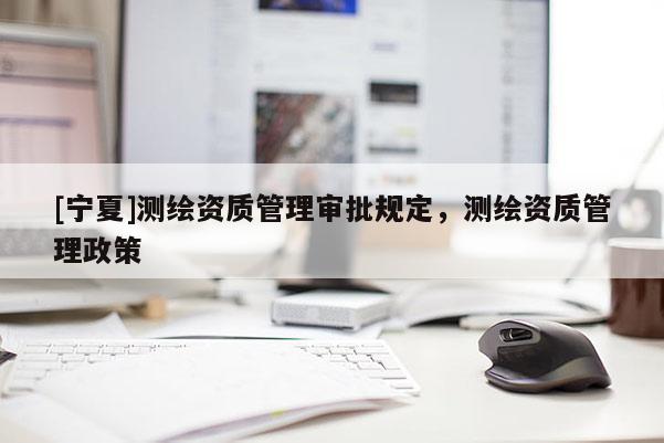 [寧夏]測(cè)繪資質(zhì)管理審批規(guī)定，測(cè)繪資質(zhì)管理政策