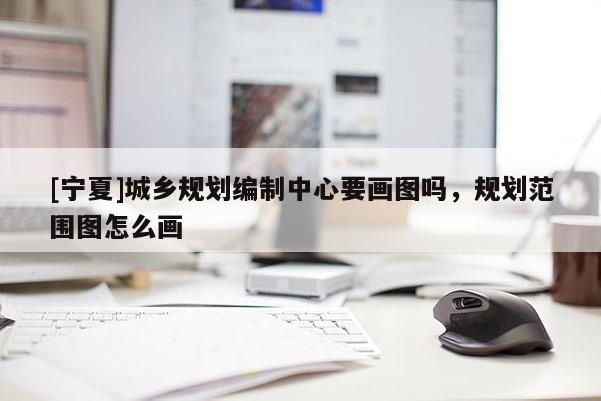 [寧夏]城鄉(xiāng)規(guī)劃編制中心要畫圖嗎，規(guī)劃范圍圖怎么畫