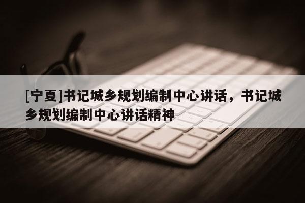 [寧夏]書記城鄉(xiāng)規(guī)劃編制中心講話，書記城鄉(xiāng)規(guī)劃編制中心講話精神